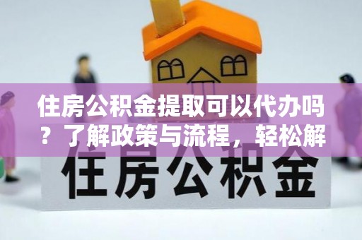 华龙住房公积金提取可以代办吗？了解政策与流程，轻松解决你的疑问