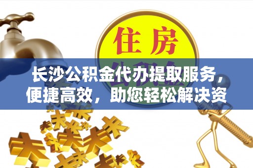 华龙长沙公积金代办提取服务，便捷高效，助您轻松解决资金需求
