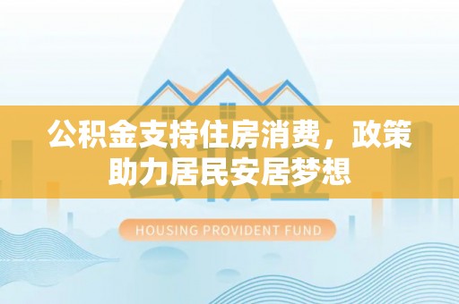 华龙公积金支持住房消费，政策助力居民安居梦想