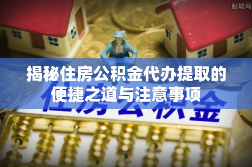 华龙揭秘住房公积金代办提取的便捷之道与注意事项