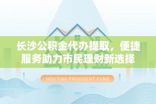 华龙长沙公积金代办提取，便捷服务助力市民理财新选择