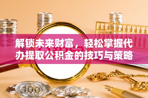 华龙解锁未来财富，轻松掌握代办提取公积金的技巧与策略