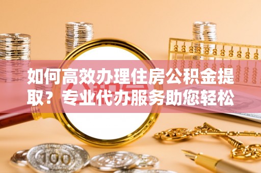 华龙如何高效办理住房公积金提取？专业代办服务助您轻松搞定