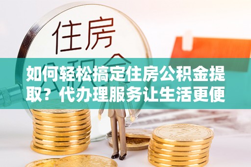 华龙如何轻松搞定住房公积金提取？代办理服务让生活更便捷！