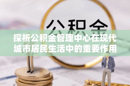 华龙探析公积金管理中心在现代城市居民生活中的重要作用