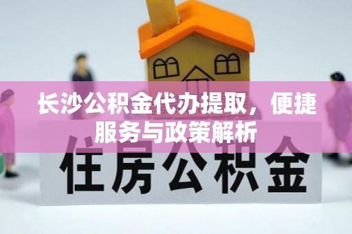 华龙长沙公积金代办提取，便捷服务与政策解析