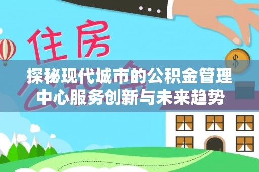 华龙探秘现代城市的公积金管理中心服务创新与未来趋势