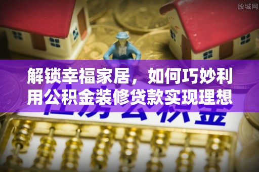 华龙解锁幸福家居，如何巧妙利用公积金装修贷款实现理想空间
