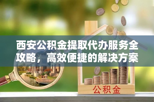 华龙西安公积金提取代办服务全攻略，高效便捷的解决方案