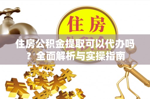 华龙住房公积金提取可以代办吗？全面解析与实操指南