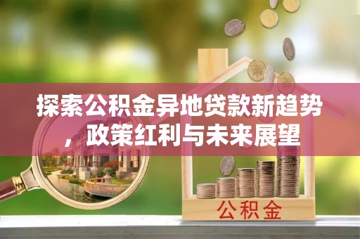 华龙探索公积金异地贷款新趋势，政策红利与未来展望