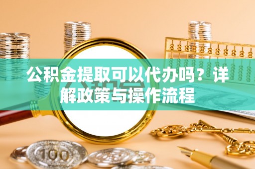 华龙公积金提取可以代办吗？详解政策与操作流程