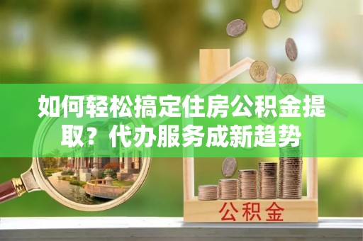 华龙如何轻松搞定住房公积金提取？代办服务成新趋势