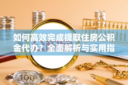 华龙如何高效完成提取住房公积金代办？全面解析与实用指南