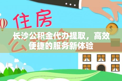 华龙长沙公积金代办提取，高效便捷的服务新体验