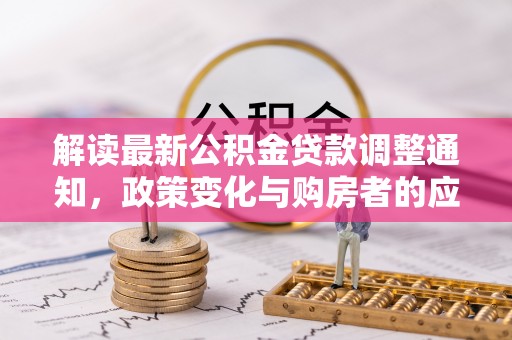 华龙解读最新公积金贷款调整通知，政策变化与购房者的应对策略