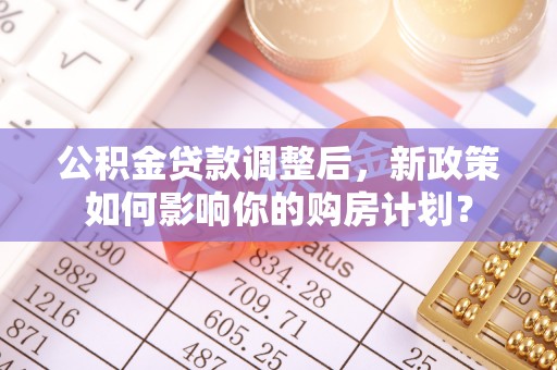 华龙公积金贷款调整后，新政策如何影响你的购房计划？