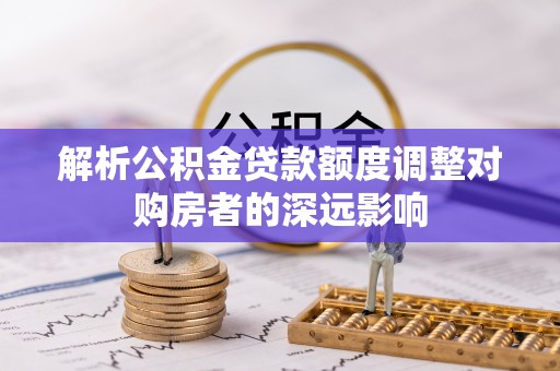 华龙解析公积金贷款额度调整对购房者的深远影响