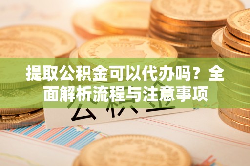 华龙提取公积金可以代办吗？全面解析流程与注意事项