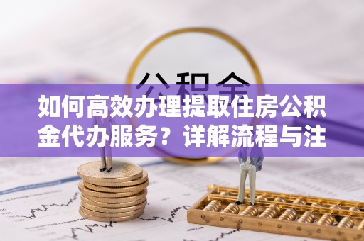 华龙如何高效办理提取住房公积金代办服务？详解流程与注意事项