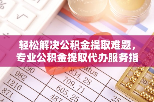 华龙轻松解决公积金提取难题，专业公积金提取代办服务指南