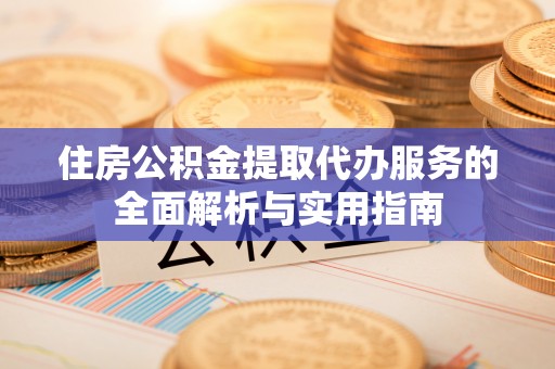 华龙住房公积金提取代办服务的全面解析与实用指南