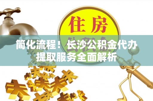 华龙简化流程！长沙公积金代办提取服务全面解析