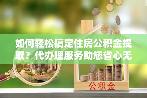 华龙如何轻松搞定住房公积金提取？代办理服务助您省心无忧