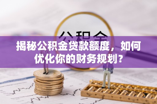 华龙揭秘公积金贷款额度，如何优化你的财务规划？