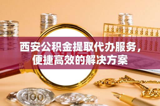 华龙西安公积金提取代办服务，便捷高效的解决方案