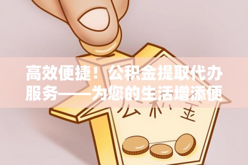 华龙高效便捷！公积金提取代办服务——为您的生活增添便利