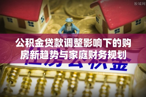 华龙公积金贷款调整影响下的购房新趋势与家庭财务规划