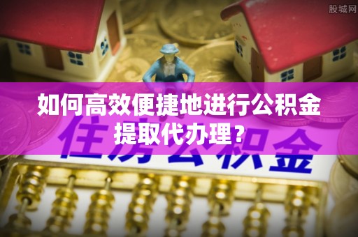 华龙如何高效便捷地进行公积金提取代办理？