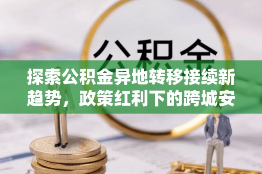 华龙探索公积金异地转移接续新趋势，政策红利下的跨城安居梦想