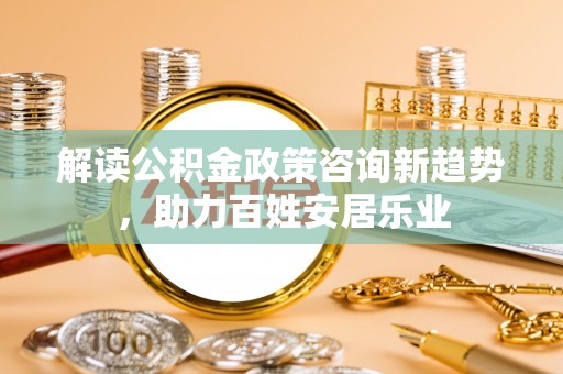 华龙解读公积金政策咨询新趋势，助力百姓安居乐业